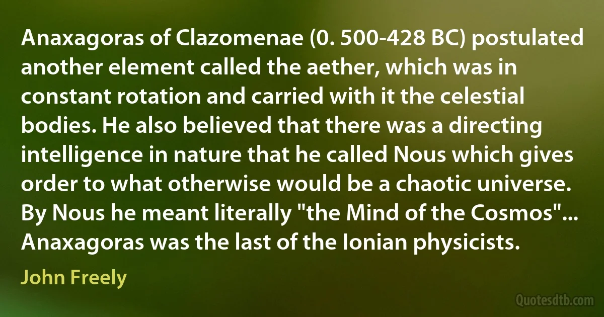 Anaxagoras of Clazomenae (0. 500-428 BC) postulated another element called the aether, which was in constant rotation and carried with it the celestial bodies. He also believed that there was a directing intelligence in nature that he called Nous which gives order to what otherwise would be a chaotic universe. By Nous he meant literally "the Mind of the Cosmos"... Anaxagoras was the last of the Ionian physicists. (John Freely)