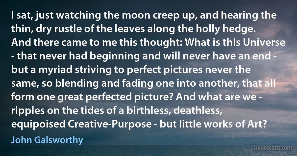 I sat, just watching the moon creep up, and hearing the thin, dry rustle of the leaves along the holly hedge. And there came to me this thought: What is this Universe - that never had beginning and will never have an end - but a myriad striving to perfect pictures never the same, so blending and fading one into another, that all form one great perfected picture? And what are we - ripples on the tides of a birthless, deathless, equipoised Creative-Purpose - but little works of Art? (John Galsworthy)