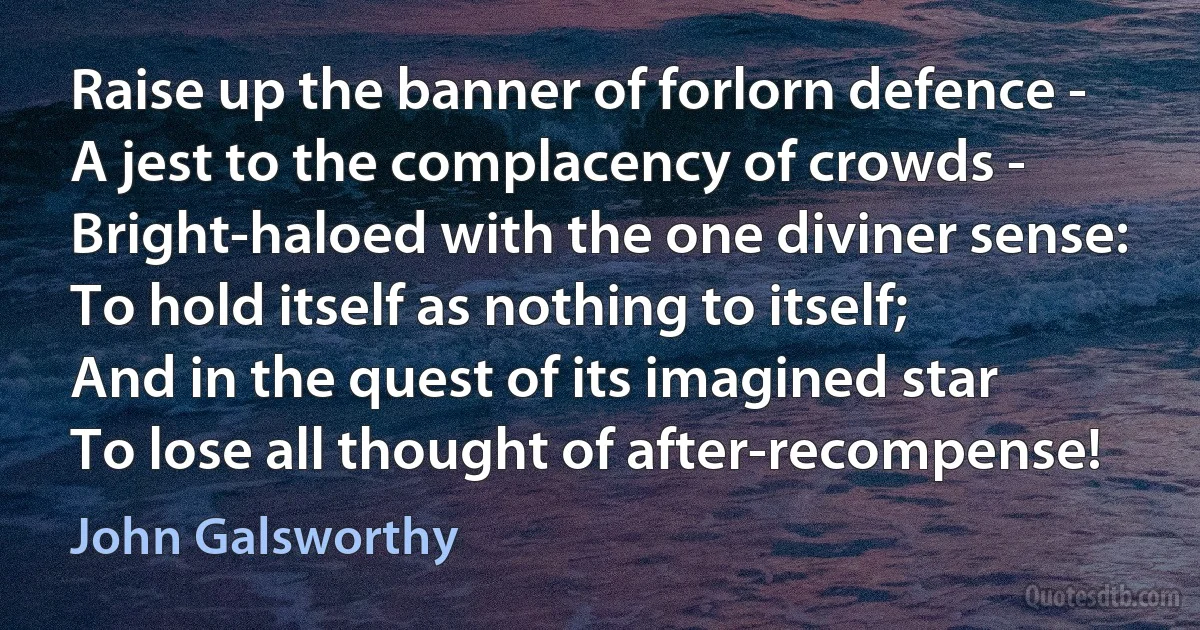 Raise up the banner of forlorn defence -
A jest to the complacency of crowds -
Bright-haloed with the one diviner sense:
To hold itself as nothing to itself;
And in the quest of its imagined star
To lose all thought of after-recompense! (John Galsworthy)