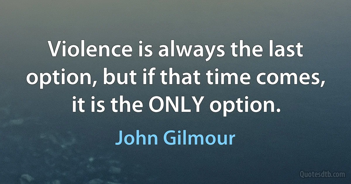 Violence is always the last option, but if that time comes, it is the ONLY option. (John Gilmour)