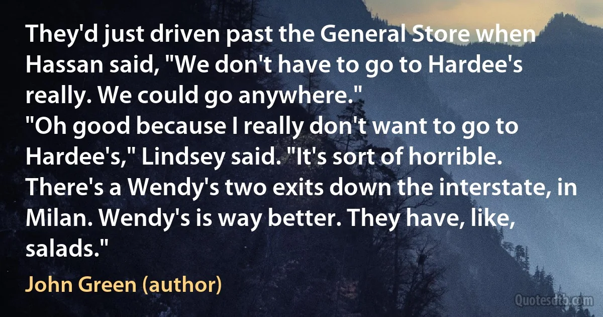 They'd just driven past the General Store when Hassan said, "We don't have to go to Hardee's really. We could go anywhere."
"Oh good because I really don't want to go to Hardee's," Lindsey said. "It's sort of horrible. There's a Wendy's two exits down the interstate, in Milan. Wendy's is way better. They have, like, salads." (John Green (author))