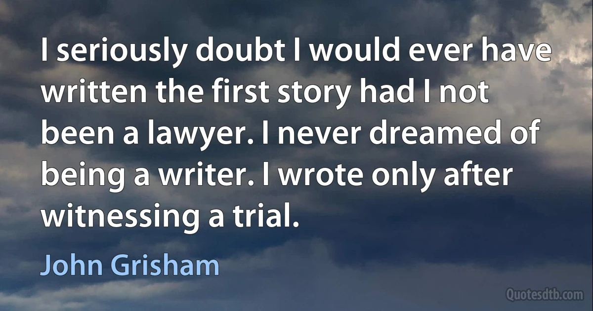 I seriously doubt I would ever have written the first story had I not been a lawyer. I never dreamed of being a writer. I wrote only after witnessing a trial. (John Grisham)