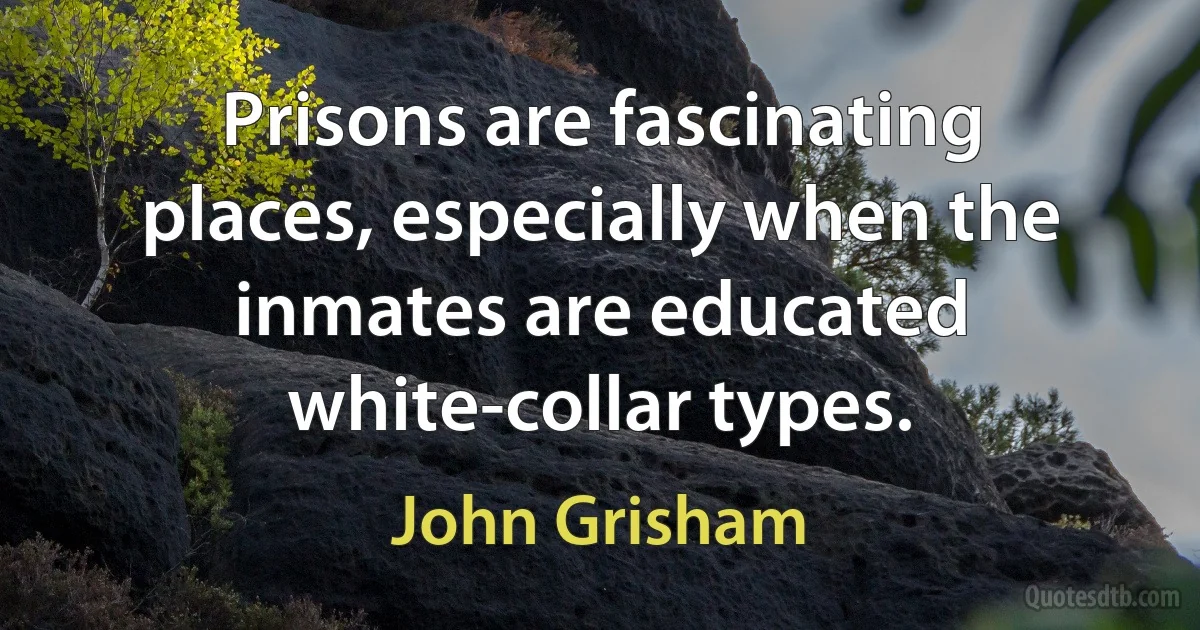 Prisons are fascinating places, especially when the inmates are educated white-collar types. (John Grisham)