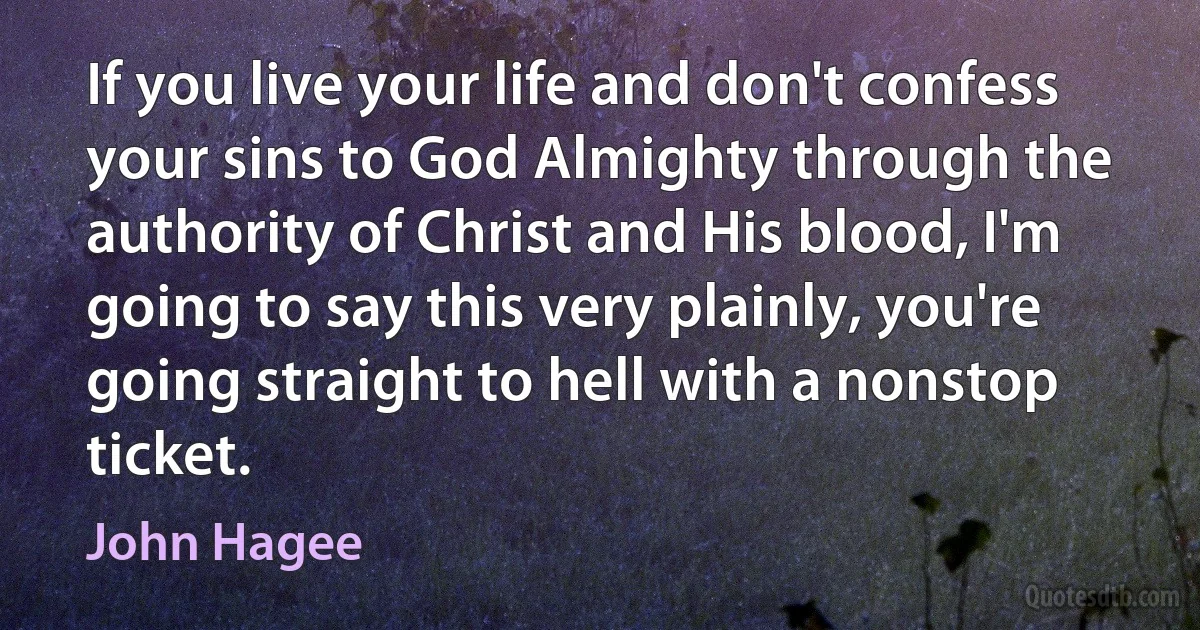 If you live your life and don't confess your sins to God Almighty through the authority of Christ and His blood, I'm going to say this very plainly, you're going straight to hell with a nonstop ticket. (John Hagee)