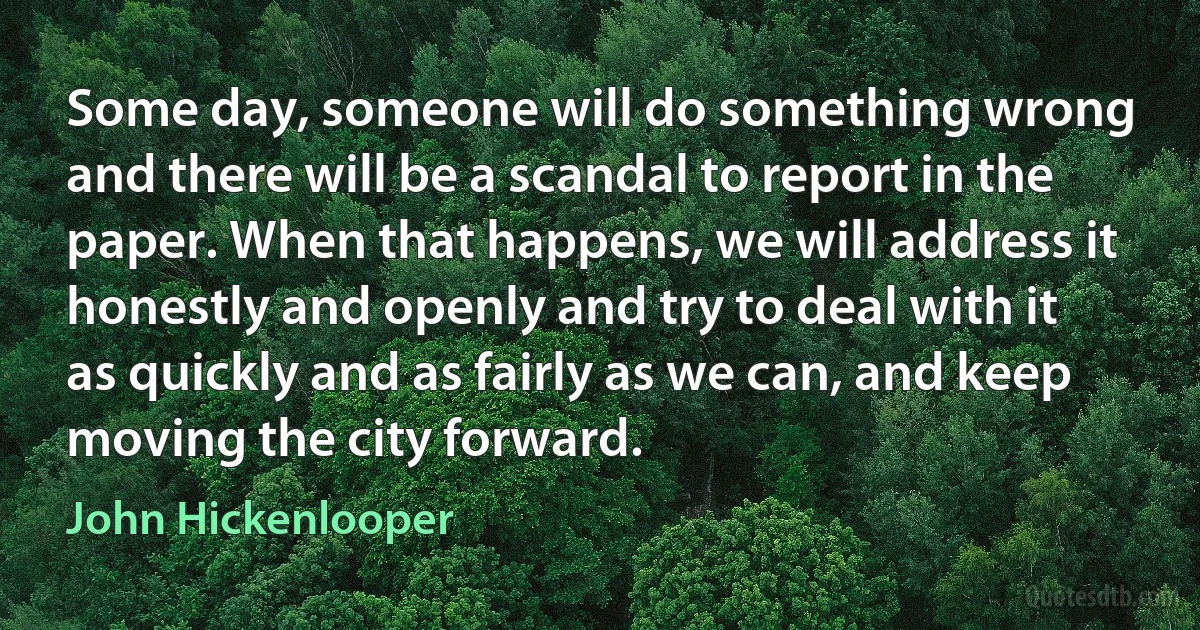 Some day, someone will do something wrong and there will be a scandal to report in the paper. When that happens, we will address it honestly and openly and try to deal with it as quickly and as fairly as we can, and keep moving the city forward. (John Hickenlooper)