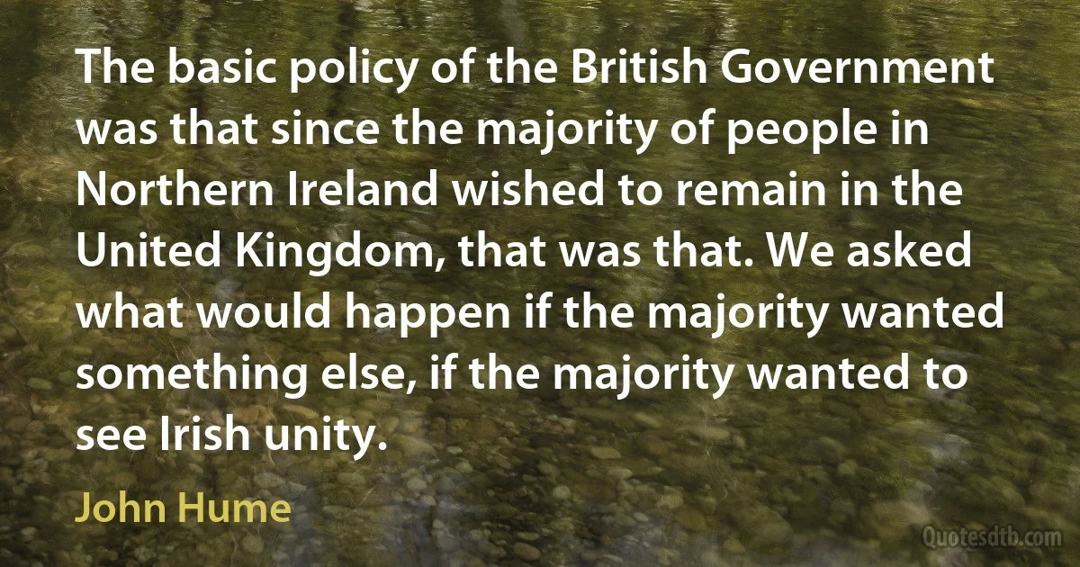 The basic policy of the British Government was that since the majority of people in Northern Ireland wished to remain in the United Kingdom, that was that. We asked what would happen if the majority wanted something else, if the majority wanted to see Irish unity. (John Hume)