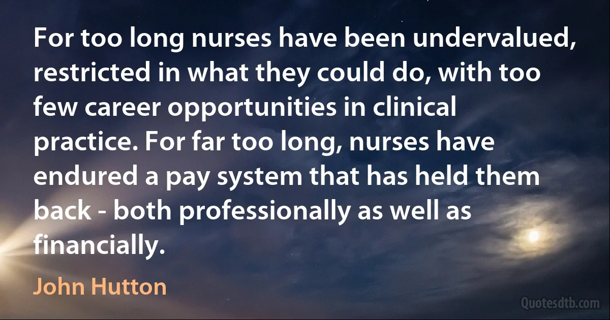 For too long nurses have been undervalued, restricted in what they could do, with too few career opportunities in clinical practice. For far too long, nurses have endured a pay system that has held them back - both professionally as well as financially. (John Hutton)