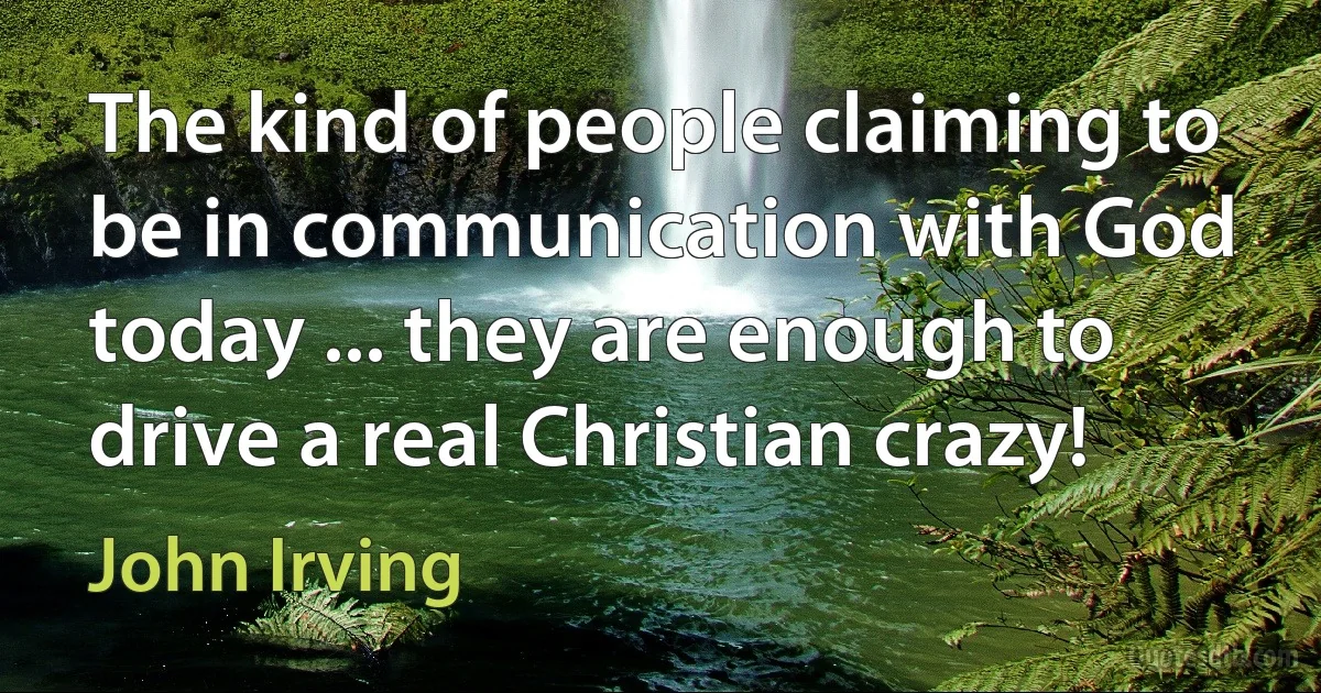 The kind of people claiming to be in communication with God today ... they are enough to drive a real Christian crazy! (John Irving)