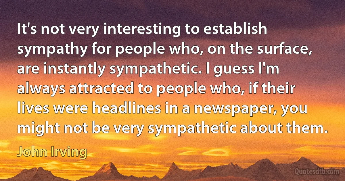 It's not very interesting to establish sympathy for people who, on the surface, are instantly sympathetic. I guess I'm always attracted to people who, if their lives were headlines in a newspaper, you might not be very sympathetic about them. (John Irving)