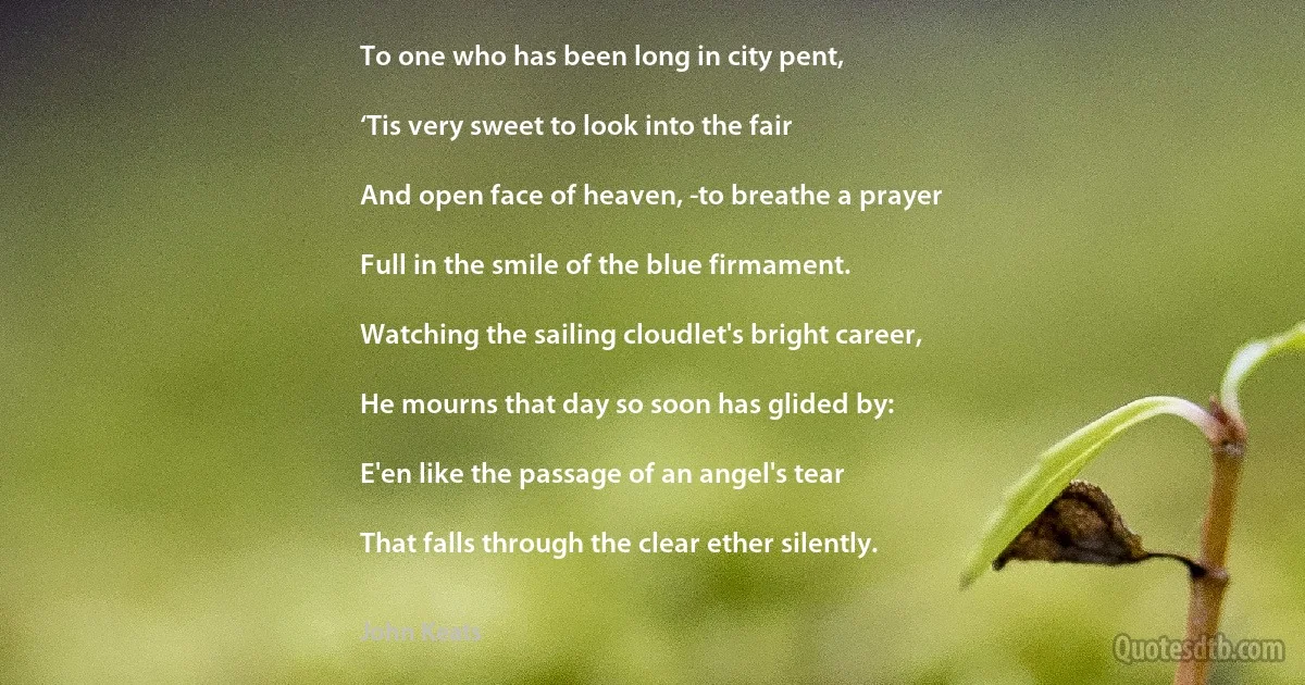 To one who has been long in city pent,

‘Tis very sweet to look into the fair

And open face of heaven, -to breathe a prayer

Full in the smile of the blue firmament.

Watching the sailing cloudlet's bright career,

He mourns that day so soon has glided by:

E'en like the passage of an angel's tear

That falls through the clear ether silently. (John Keats)