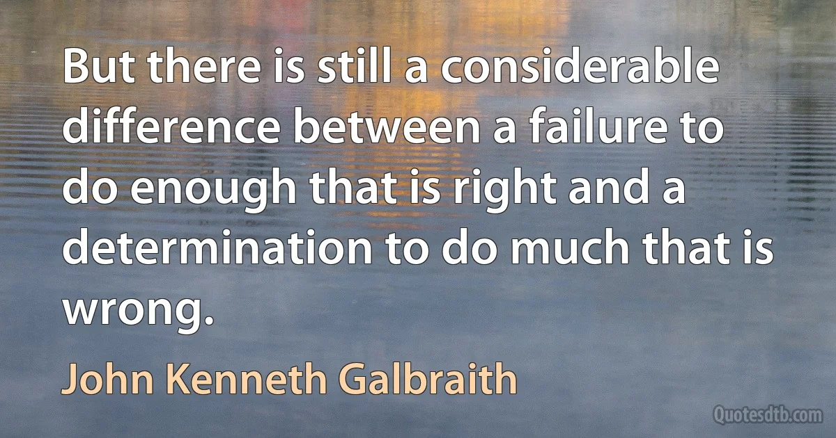 But there is still a considerable difference between a failure to do enough that is right and a determination to do much that is wrong. (John Kenneth Galbraith)