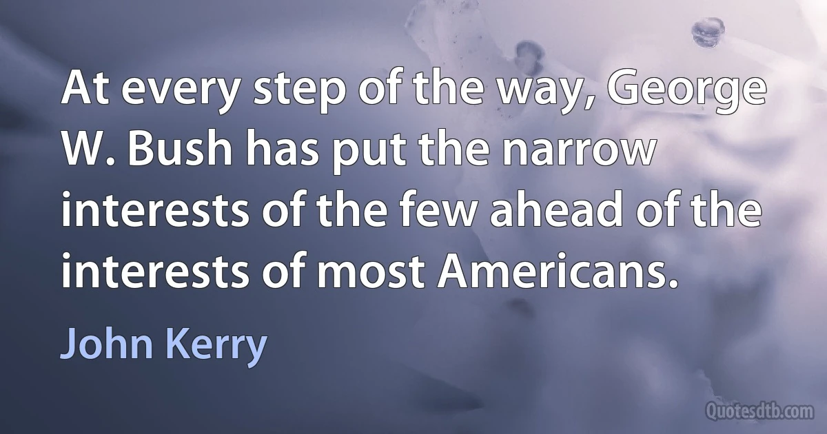 At every step of the way, George W. Bush has put the narrow interests of the few ahead of the interests of most Americans. (John Kerry)