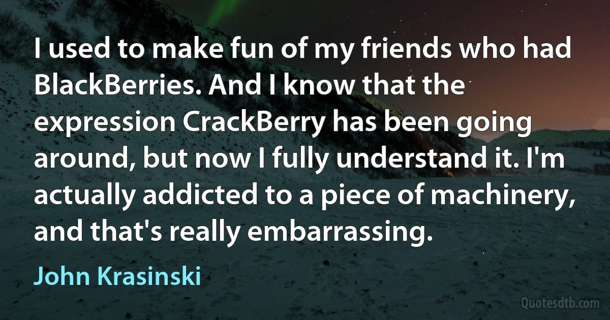 I used to make fun of my friends who had BlackBerries. And I know that the expression CrackBerry has been going around, but now I fully understand it. I'm actually addicted to a piece of machinery, and that's really embarrassing. (John Krasinski)