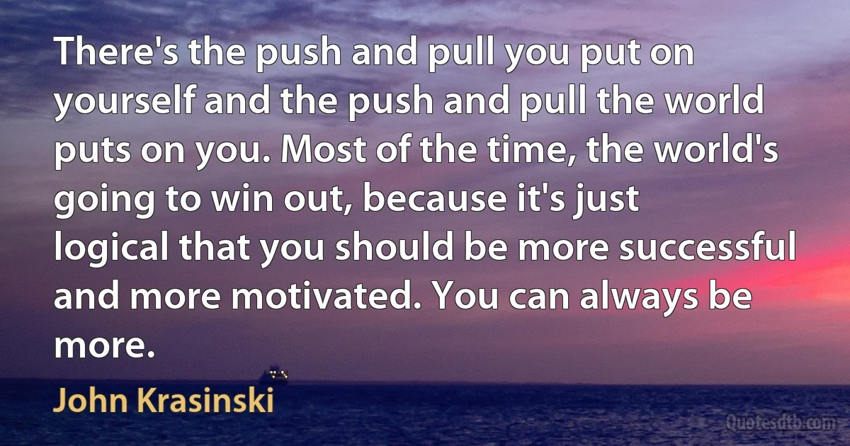 There's the push and pull you put on yourself and the push and pull the world puts on you. Most of the time, the world's going to win out, because it's just logical that you should be more successful and more motivated. You can always be more. (John Krasinski)