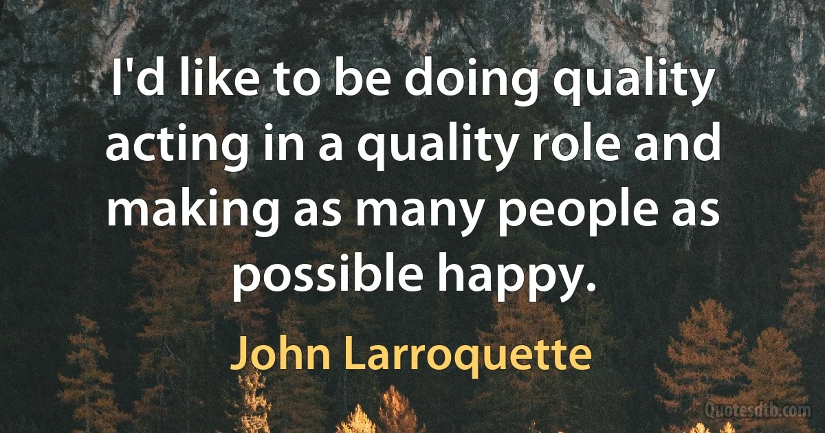 I'd like to be doing quality acting in a quality role and making as many people as possible happy. (John Larroquette)