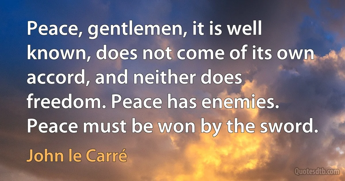 Peace, gentlemen, it is well known, does not come of its own accord, and neither does freedom. Peace has enemies. Peace must be won by the sword. (John le Carré)