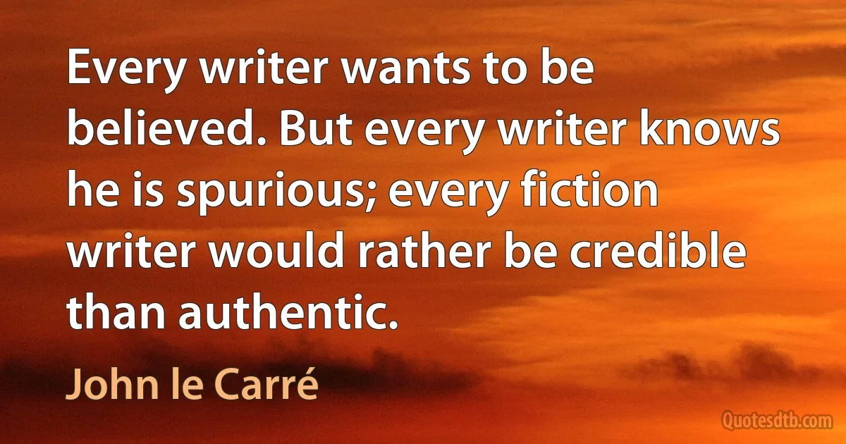 Every writer wants to be believed. But every writer knows he is spurious; every fiction writer would rather be credible than authentic. (John le Carré)