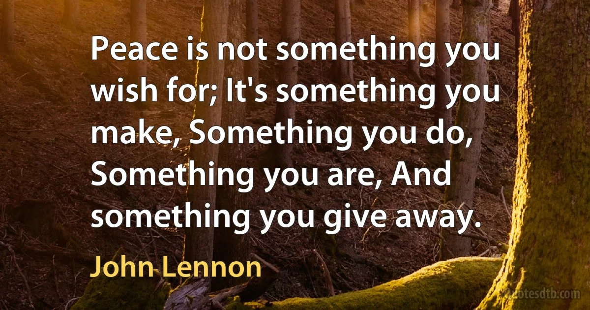 Peace is not something you wish for; It's something you make, Something you do, Something you are, And something you give away. (John Lennon)