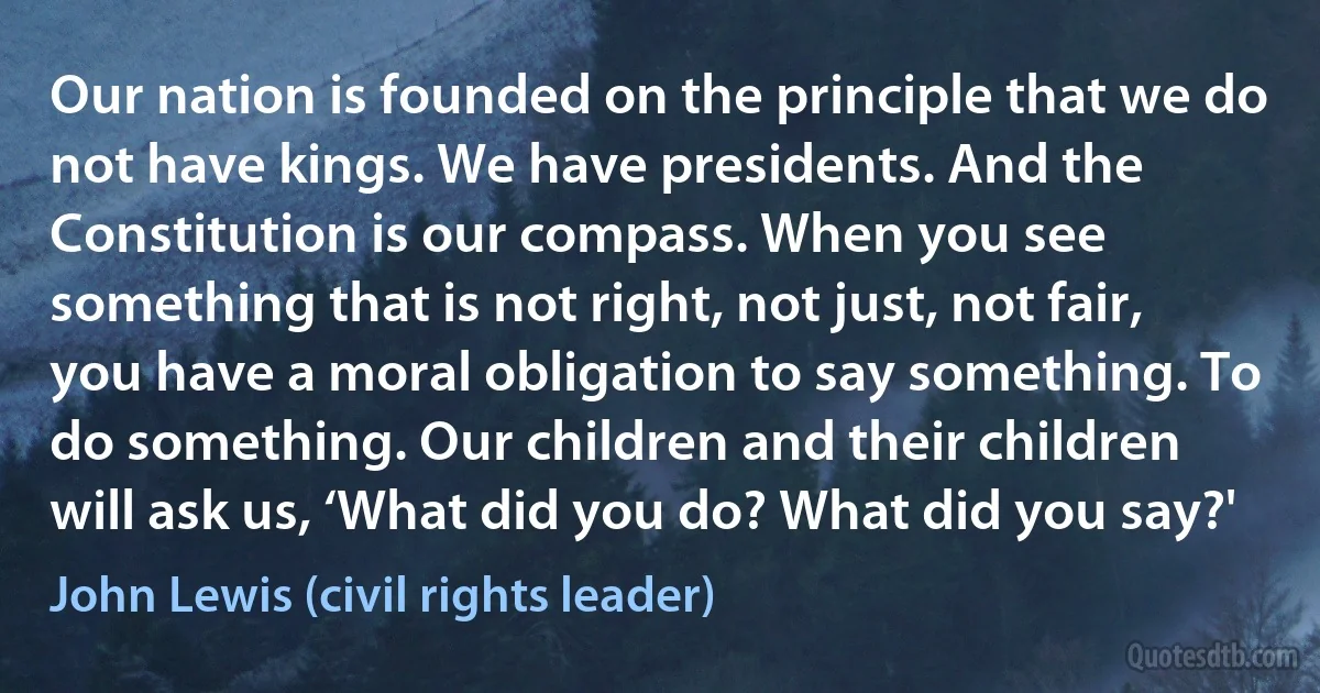 Our nation is founded on the principle that we do not have kings. We have presidents. And the Constitution is our compass. When you see something that is not right, not just, not fair, you have a moral obligation to say something. To do something. Our children and their children will ask us, ‘What did you do? What did you say?' (John Lewis (civil rights leader))