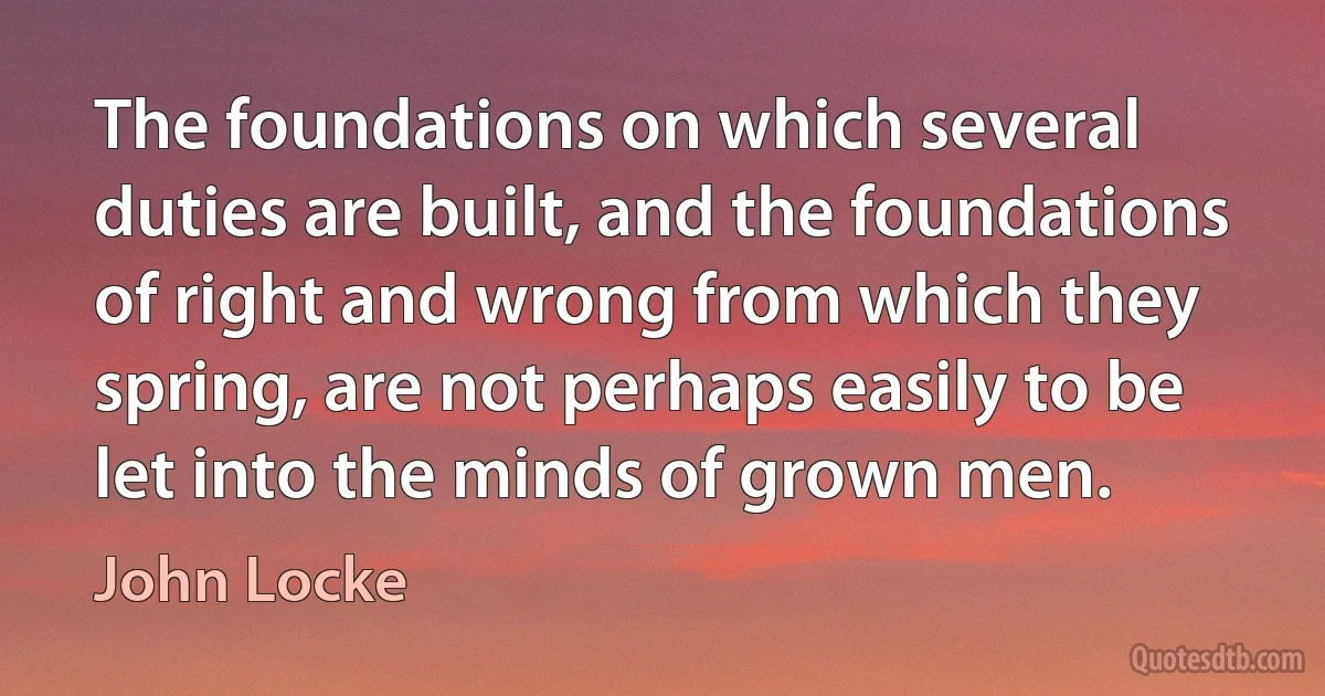 The foundations on which several duties are built, and the foundations of right and wrong from which they spring, are not perhaps easily to be let into the minds of grown men. (John Locke)