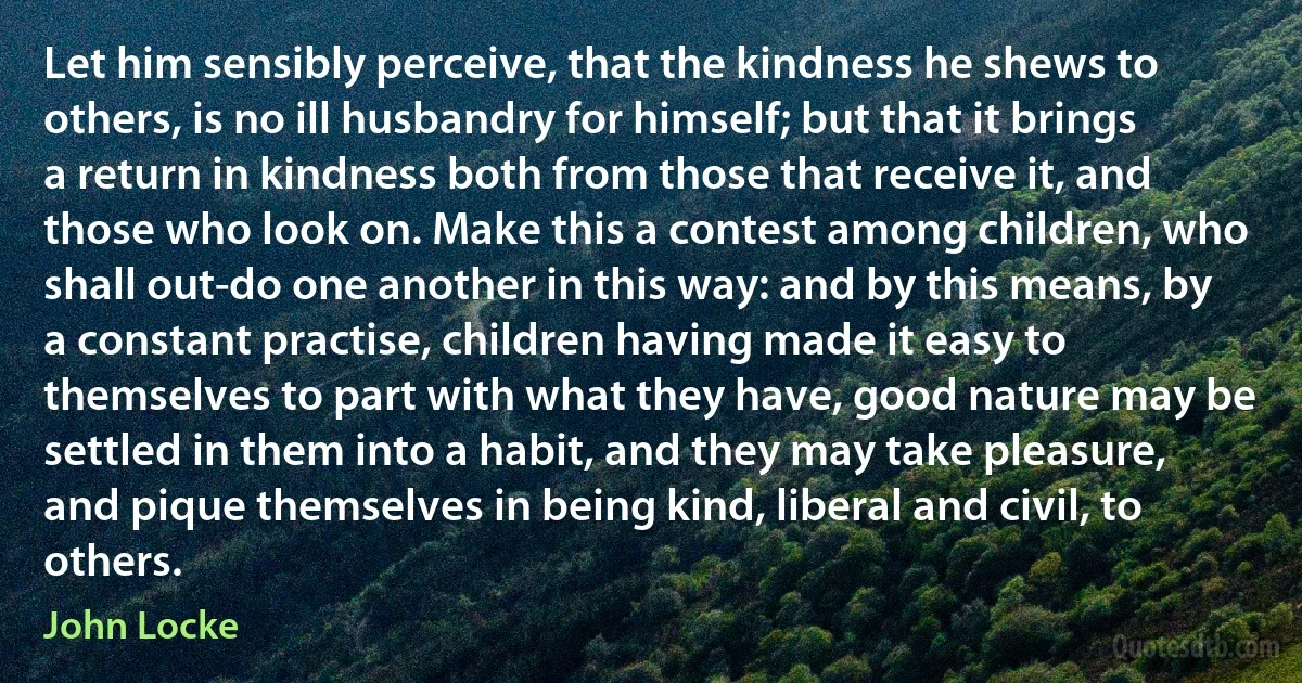 Let him sensibly perceive, that the kindness he shews to others, is no ill husbandry for himself; but that it brings a return in kindness both from those that receive it, and those who look on. Make this a contest among children, who shall out-do one another in this way: and by this means, by a constant practise, children having made it easy to themselves to part with what they have, good nature may be settled in them into a habit, and they may take pleasure, and pique themselves in being kind, liberal and civil, to others. (John Locke)