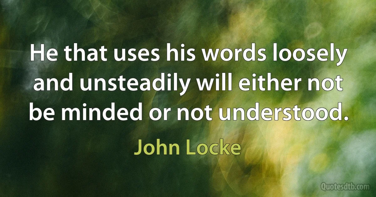 He that uses his words loosely and unsteadily will either not be minded or not understood. (John Locke)