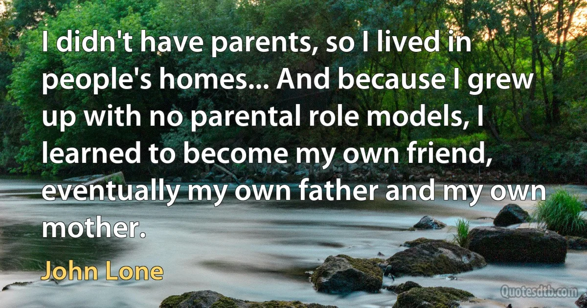 I didn't have parents, so I lived in people's homes... And because I grew up with no parental role models, I learned to become my own friend, eventually my own father and my own mother. (John Lone)