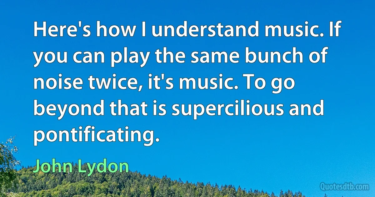 Here's how I understand music. If you can play the same bunch of noise twice, it's music. To go beyond that is supercilious and pontificating. (John Lydon)