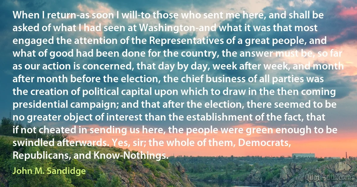 When I return-as soon I will-to those who sent me here, and shall be asked of what I had seen at Washington-and what it was that most engaged the attention of the Representatives of a great people, and what of good had been done for the country, the answer must be, so far as our action is concerned, that day by day, week after week, and month after month before the election, the chief business of all parties was the creation of political capital upon which to draw in the then coming presidential campaign; and that after the election, there seemed to be no greater object of interest than the establishment of the fact, that if not cheated in sending us here, the people were green enough to be swindled afterwards. Yes, sir; the whole of them, Democrats, Republicans, and Know-Nothings. (John M. Sandidge)