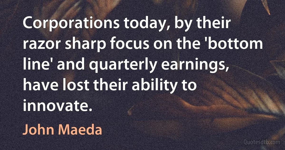 Corporations today, by their razor sharp focus on the 'bottom line' and quarterly earnings, have lost their ability to innovate. (John Maeda)