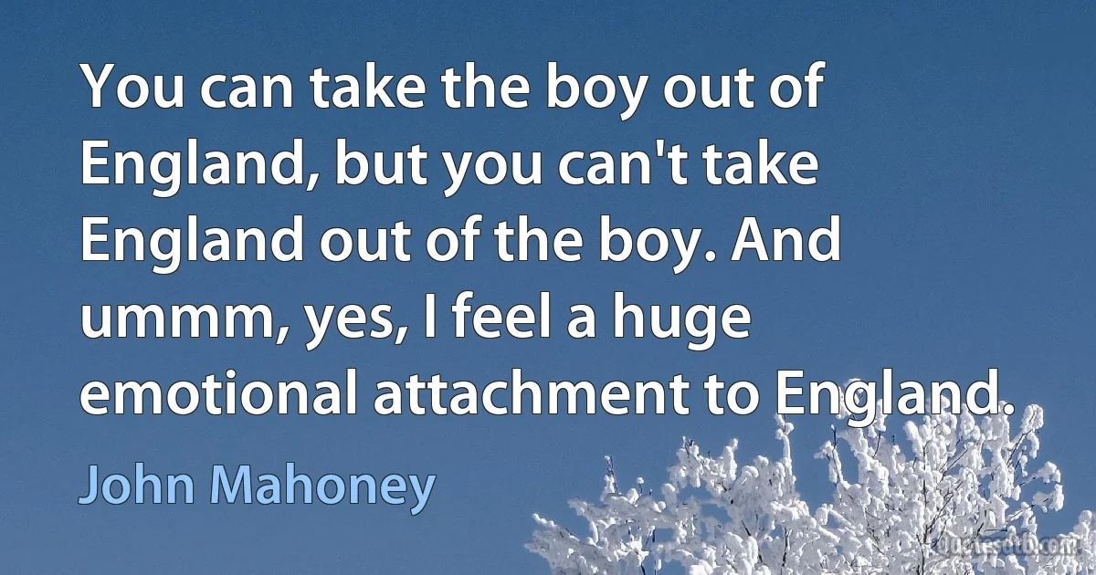 You can take the boy out of England, but you can't take England out of the boy. And ummm, yes, I feel a huge emotional attachment to England. (John Mahoney)