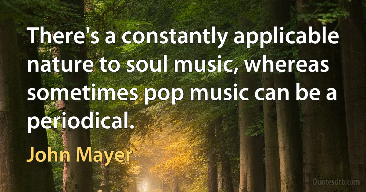 There's a constantly applicable nature to soul music, whereas sometimes pop music can be a periodical. (John Mayer)