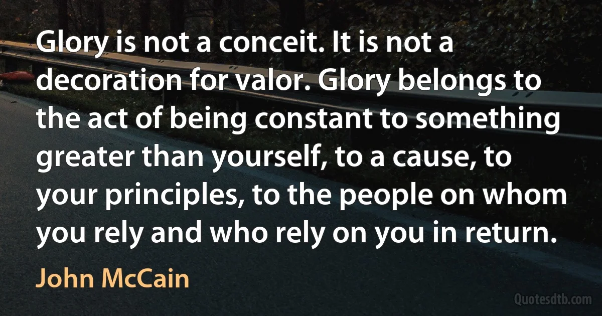 Glory is not a conceit. It is not a decoration for valor. Glory belongs to the act of being constant to something greater than yourself, to a cause, to your principles, to the people on whom you rely and who rely on you in return. (John McCain)