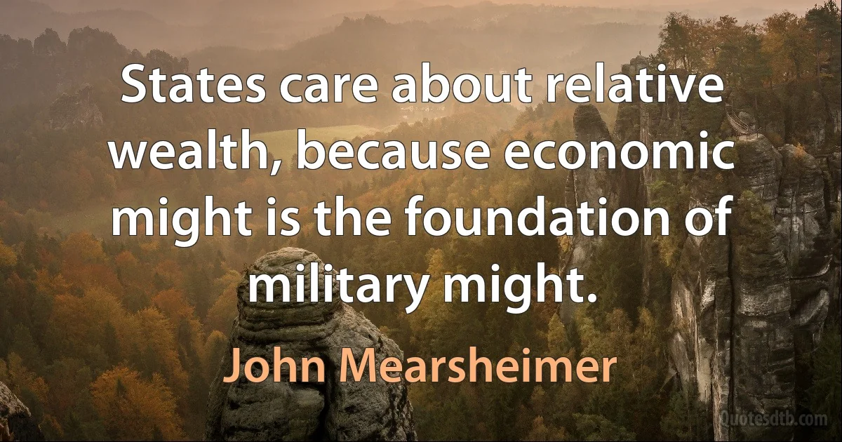 States care about relative wealth, because economic might is the foundation of military might. (John Mearsheimer)