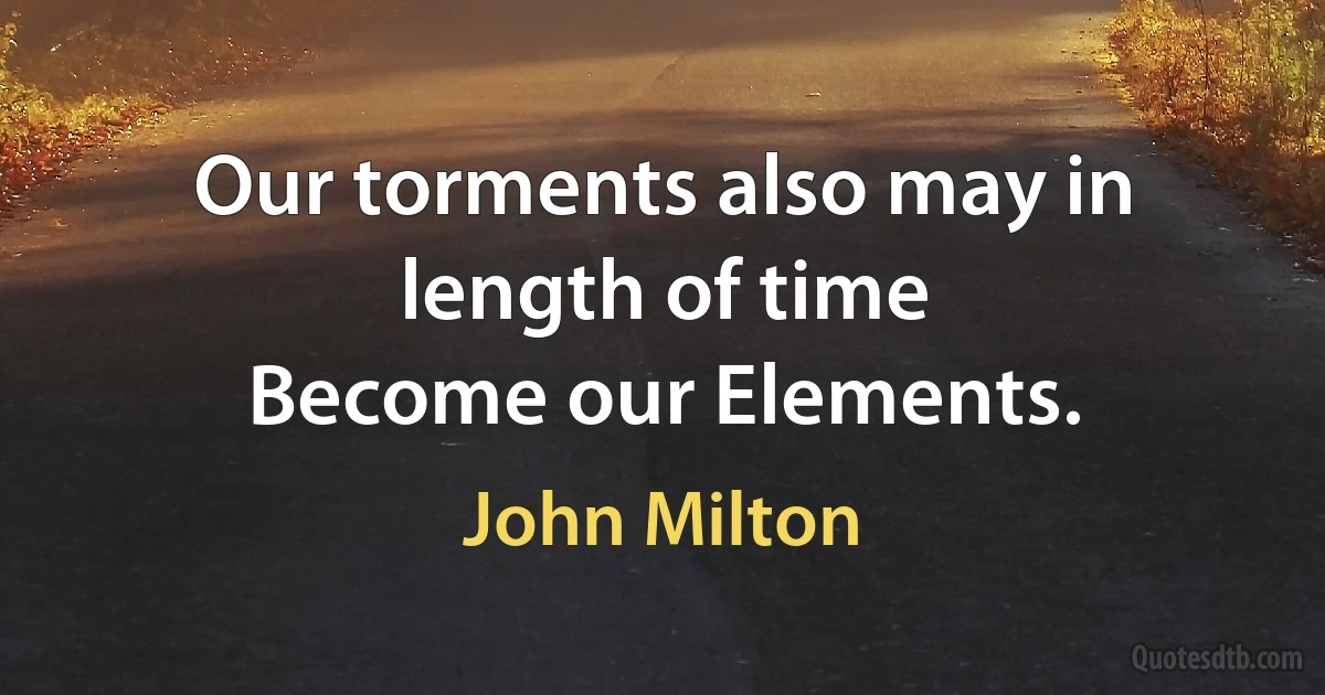 Our torments also may in length of time
Become our Elements. (John Milton)