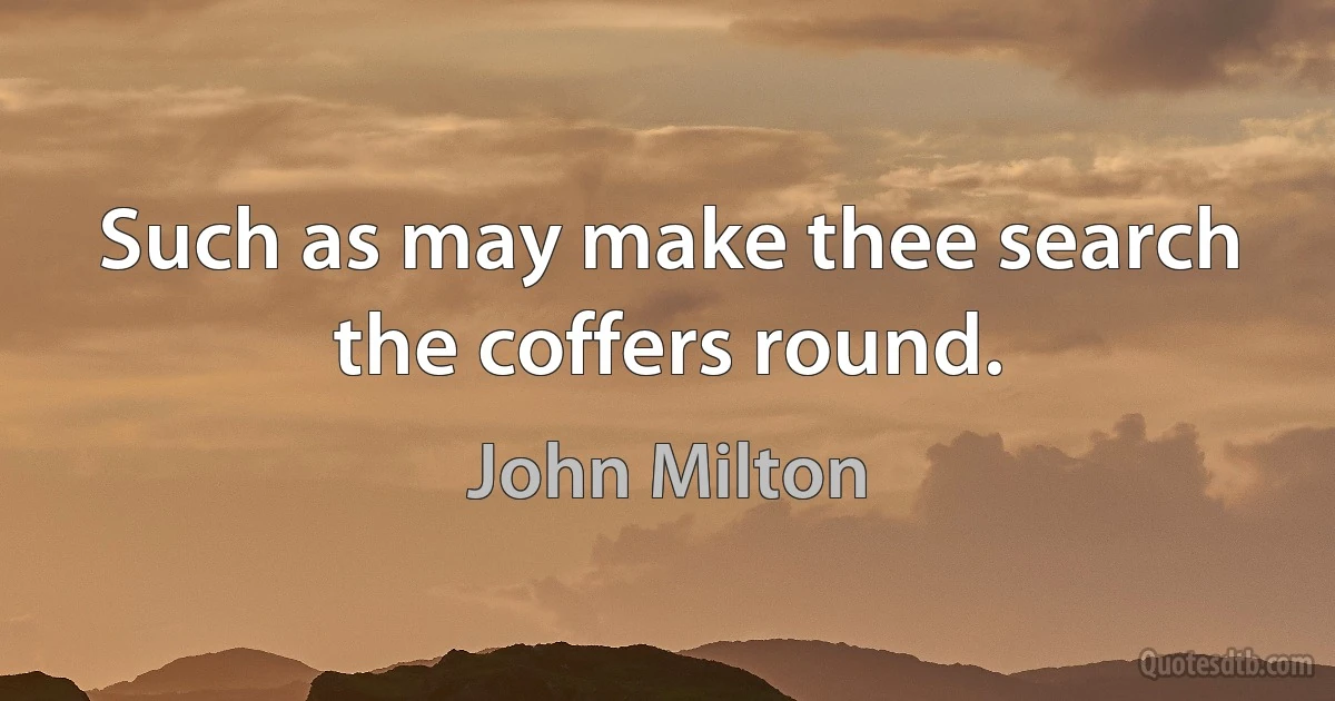 Such as may make thee search the coffers round. (John Milton)