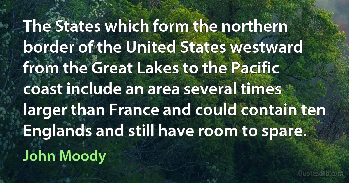 The States which form the northern border of the United States westward from the Great Lakes to the Pacific coast include an area several times larger than France and could contain ten Englands and still have room to spare. (John Moody)