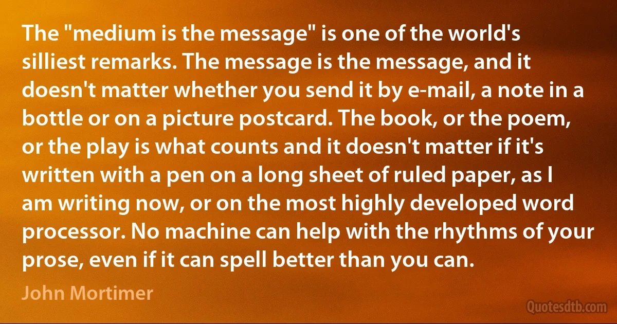 The "medium is the message" is one of the world's silliest remarks. The message is the message, and it doesn't matter whether you send it by e-mail, a note in a bottle or on a picture postcard. The book, or the poem, or the play is what counts and it doesn't matter if it's written with a pen on a long sheet of ruled paper, as I am writing now, or on the most highly developed word processor. No machine can help with the rhythms of your prose, even if it can spell better than you can. (John Mortimer)