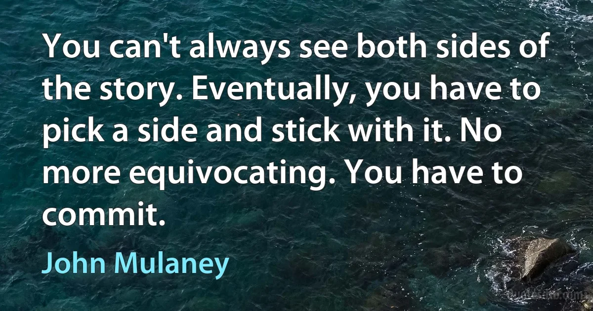 You can't always see both sides of the story. Eventually, you have to pick a side and stick with it. No more equivocating. You have to commit. (John Mulaney)