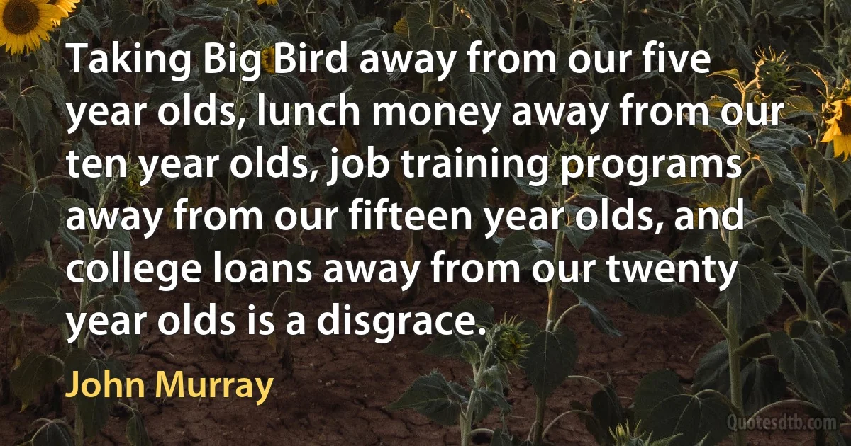 Taking Big Bird away from our five year olds, lunch money away from our ten year olds, job training programs away from our fifteen year olds, and college loans away from our twenty year olds is a disgrace. (John Murray)