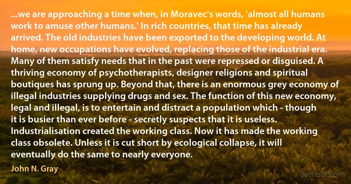 ...we are approaching a time when, in Moravec's words, 'almost all humans work to amuse other humans.' In rich countries, that time has already arrived. The old industries have been exported to the developing world. At home, new occupations have evolved, replacing those of the industrial era. Many of them satisfy needs that in the past were repressed or disguised. A thriving economy of psychotherapists, designer religions and spiritual boutiques has sprung up. Beyond that, there is an enormous grey economy of illegal industries supplying drugs and sex. The function of this new economy, legal and illegal, is to entertain and distract a population which - though it is busier than ever before - secretly suspects that it is useless. Industrialisation created the working class. Now it has made the working class obsolete. Unless it is cut short by ecological collapse, it will eventually do the same to nearly everyone. (John N. Gray)