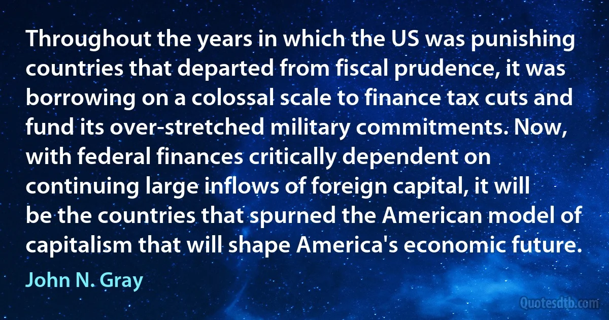 Throughout the years in which the US was punishing countries that departed from fiscal prudence, it was borrowing on a colossal scale to finance tax cuts and fund its over-stretched military commitments. Now, with federal finances critically dependent on continuing large inflows of foreign capital, it will be the countries that spurned the American model of capitalism that will shape America's economic future. (John N. Gray)