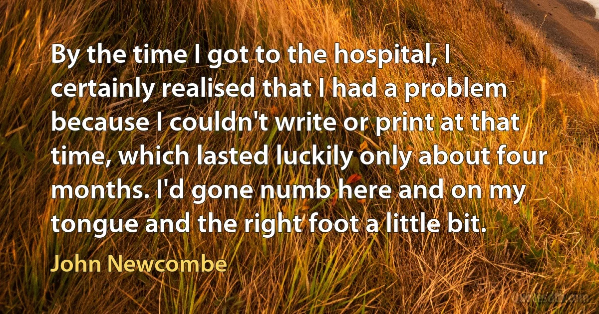 By the time I got to the hospital, I certainly realised that I had a problem because I couldn't write or print at that time, which lasted luckily only about four months. I'd gone numb here and on my tongue and the right foot a little bit. (John Newcombe)