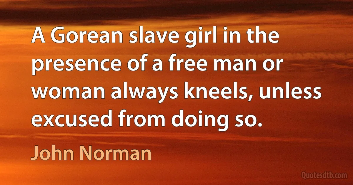 A Gorean slave girl in the presence of a free man or woman always kneels, unless excused from doing so. (John Norman)