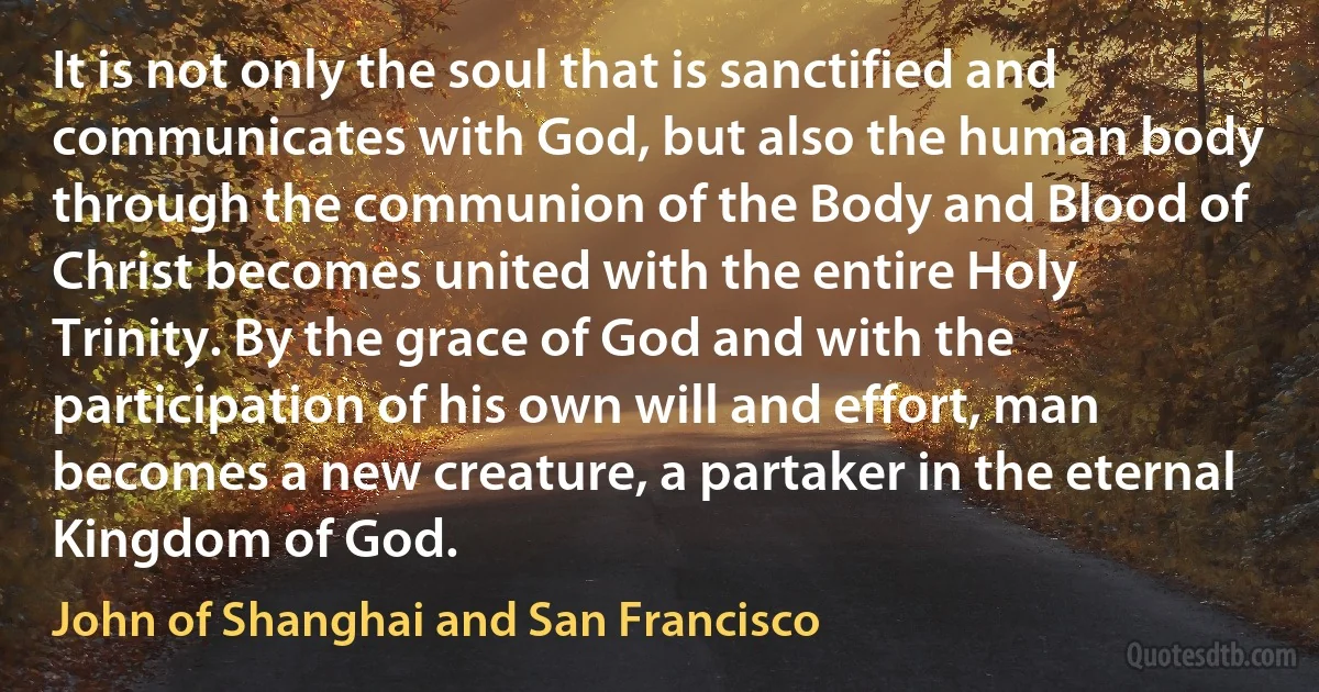 It is not only the soul that is sanctified and communicates with God, but also the human body through the communion of the Body and Blood of Christ becomes united with the entire Holy Trinity. By the grace of God and with the participation of his own will and effort, man becomes a new creature, a partaker in the eternal Kingdom of God. (John of Shanghai and San Francisco)