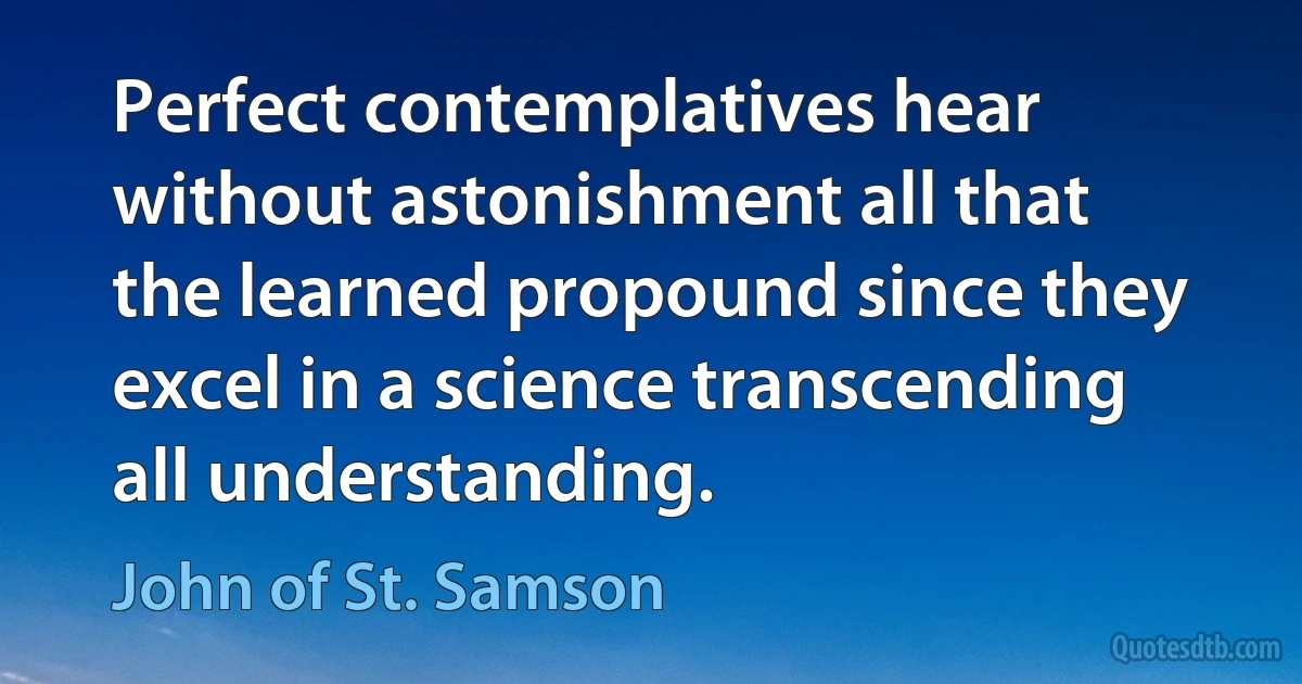 Perfect contemplatives hear without astonishment all that the learned propound since they excel in a science transcending all understanding. (John of St. Samson)