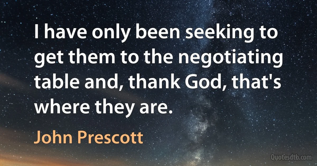 I have only been seeking to get them to the negotiating table and, thank God, that's where they are. (John Prescott)