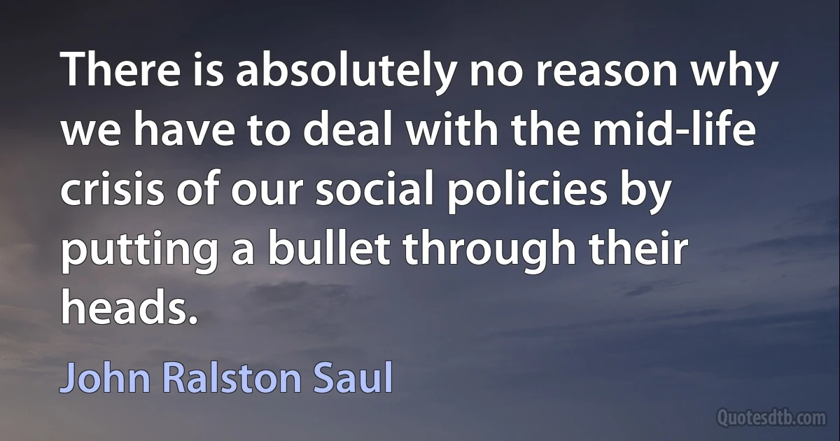 There is absolutely no reason why we have to deal with the mid-life crisis of our social policies by putting a bullet through their heads. (John Ralston Saul)