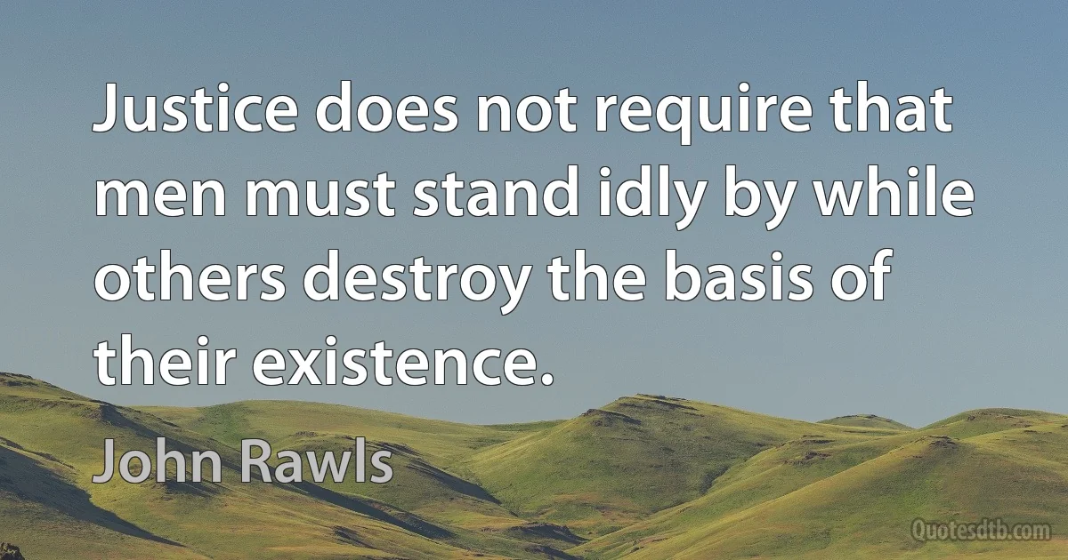 Justice does not require that men must stand idly by while others destroy the basis of their existence. (John Rawls)