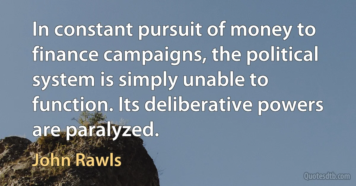 In constant pursuit of money to finance campaigns, the political system is simply unable to function. Its deliberative powers are paralyzed. (John Rawls)